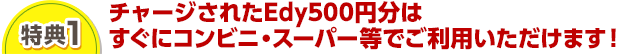 特典1 チャージされたEdy500円分はすぐにコンビニ・スーパー等でご利用いただけます！