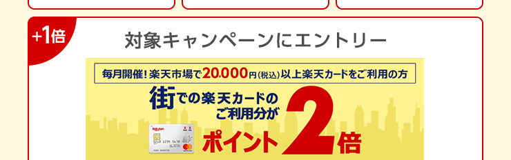 ＋1倍：対象キャンペーンにエントリー 毎月開催！楽天市場で20,000円(税込)以上楽天カードをご利用の方 街での楽天カードのご利用分がポイント2倍
