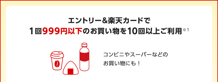エントリー&楽天カードで1回999円以下のお買い物を10回以上ご利用※1 コンビニやスーパーなどのお買い物にも!