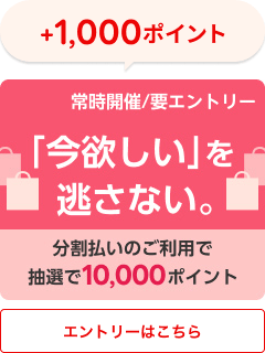 +1,000ポイント 常時開催/要エントリー 「今欲しい」を逃さない 分割払いのご利用で抽選で10,000ポイント エントリーはこちら