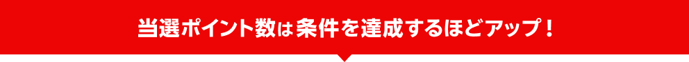 当選ポイント数は条件を達成するほどアップ！