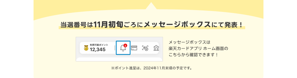 当選番号は11月初旬ごろにメッセージボックスにて発表！メッセージボックスは楽天カードアプリホーム画面右上の通知マークから確認できます！ 注：ポイント進呈は、2024年11月末頃の予定です。