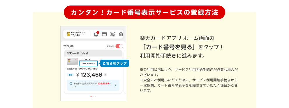 カンタン！カード番号表示サービスの登録方法 楽天カードアプリホーム画面の「カード番号を見る」をタップ！利用開始手続きに進みます。 注：ご利用状況により、サービス利用開始手続きが必要な場合がございます。 注：安全にご利用いただくために、サービス利用開始手続きから一定期間、カード番号の表示を制限させていただく場合がございます。