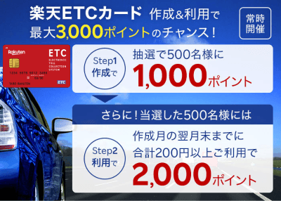 楽天ETCカード作成＆利用で最大3,000ポイントのチャンス！ 常時開催 ステップ1：作成で抽選で500名様に1,000ポイント さらに！当選した500名様には ステップ2：作成月の翌月末までに合計200円以上ご利用で2,000ポイント