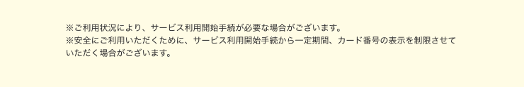 ※ご利用状況により、サービス利用開始手続が必要な場合がございます。 ※安全にご利用いただくために、サービス利用開始手続から一定期間、カード番号の表示を制限させていただく場合がございます。