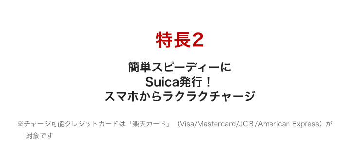 特長2 簡単スピーディーにSuica発行！スマホからラクラクチャージ ※チャージ可能クレジットカードは「楽天カード」（Visa/Mastercard/JCB/American Express）が対象です