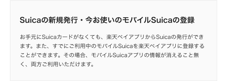 Suicaの新規発行・今お使いのモバイルSuicaの登録 お手元にSuicaカードがなくても、楽天ペイアプリからSuicaの発行ができます。また、すでにご利用中のモバイルSuicaを楽天ペイアプリに登録することができます。その場合、モバイルSuicaアプリの情報が消えること無く、両方ご利用いただけます。