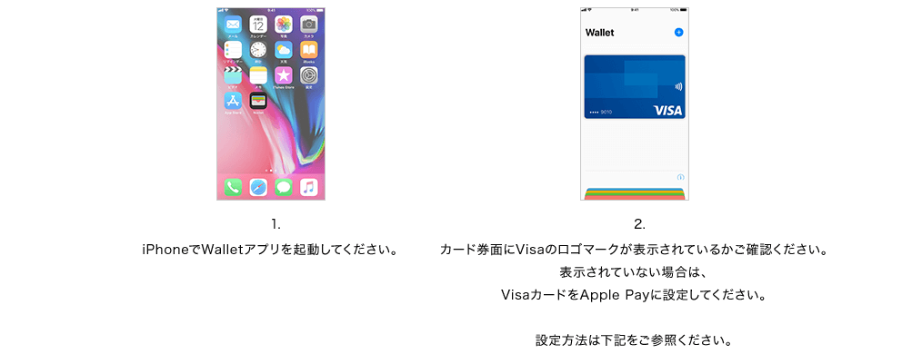 1.iPhoneでWalletアプリを起動してください。 2.カード券面にVisaのロゴマークが表示されているかご確認ください。表示されていない場合は、VisaカードをApple Payに設定してください。設定方法は下記をご参照ください。