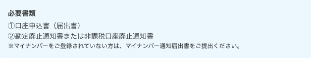 必要書類 ①口座申込書（届出書） ②勘定廃止通知書または非課税口座廃止通知書 ※マイナンバーをご登録されていない方は、マイナンバー通知届出書をご提出ください。