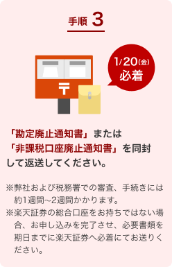 手順3.「勘定廃止通知書」または「非課税口座廃止通知書」を同封して返送してください。1/20(金)必着 ※弊社および税務署での審査、手続きには約1週間～2週間かかります。※楽天証券の総合口座をお持ちではない場合、お申し込みを完了させ、必要書類を期日までに楽天証券へ必着にてお送りください。