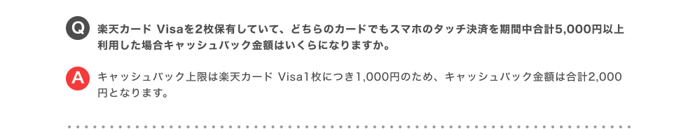 Q.楽天カード Visaを2枚保有していて、どちらのカードでもスマホのタッチ決済を期間中合計5,000円以上利用した場合キャッシュバック金額はいくらになりますか。 A.キャッシュバック上限は楽天カード Visa1枚につき1,000円のため、キャッシュバック金額は合計2,000円となります。