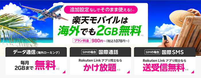 追加設定なしでそのまま使える！※1 楽天モバイルは海外でも2GB無料※2 プラン料金 980円～（税込1,078円～）【データ通信（海外ローミング）】毎月2GBまで無料※2【SIMの場合 国際通話】Rakuten Link アプリ同士ならかけ放題※3【SIMの場合 国際SMS】Rakuten Link アプリ同士なら送受信無料※4
