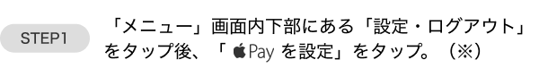 Step1:「メニュー」画面内下部にある「設定・ログアウト」をタップ後、「Apple Payを設定」をタップ。（※）