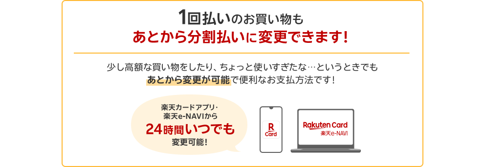 1回払いのお買い物もあとから分割払いに変更できます！少し高額な買い物をしたり、ちょっと使いすぎたな・・・というときでもあとから変更が可能で便利なお支払方法です！楽天カードアプリ・楽天e-NAVIから24時間いつでも変更可能！