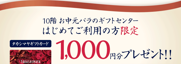 10階 お中元バラのギフトセンター はじめてご利用の方限定 タカシマヤギフトカード1,000円分プレゼント！！ 6月5日(水)から先着順 ※ なくなり次第終了とさせていだきます。