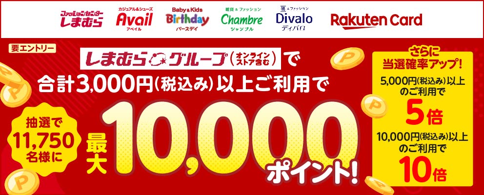 ［しまむら Avail Birthday Chambre Divalo 楽天カード］しまむらグループ（オンラインストアを含む）で合計3,000円（税込み）以上ご利用で抽選で11,750名様に最大10,000ポイント！さらに当選確率アップ！5,000円（税込み）以上のご利用で当選確率5倍 10,000円（税込み）以上のご利用で当選確率10倍（要エントリー）