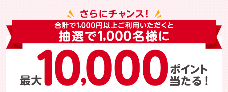 さらにチャンス！合計1,000円以上ご利用いただくと抽選で1,000名様に最大10,000ポイント当たる！