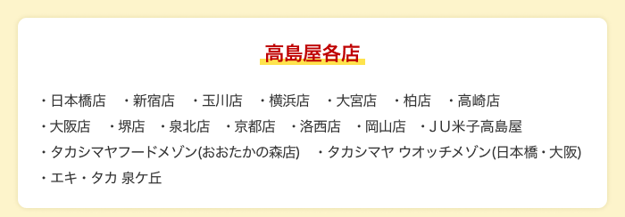 【高島屋各店】日本橋店 新宿店 玉川店 横浜店 大宮店 柏店 高崎店 大阪店 堺店 泉北店 京都店 洛西店 岡山店 JU米子高島屋 タカシマヤフードメゾン(おおたかの森店) タカシマヤ ウオッチメゾン(日本橋・大阪) エキ・タカ 泉ケ丘