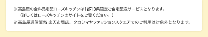 ※高島屋の食料品宅配ローズキッチンは1都13県限定ご自宅配送サービスとなります。(詳しくはローズキッチンのサイトをご覧ください。) ※高島屋通信販売 楽天市場店、タカシマヤファッションスクエアでのご利用は対象外となります。