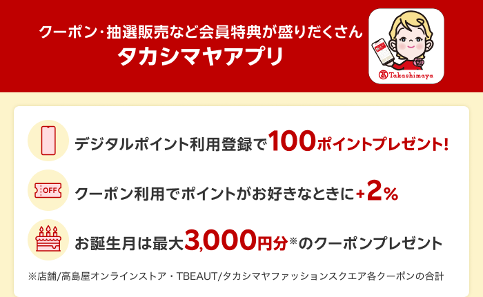 【クーポン・抽選販売など会員特典が盛りだくさん タカシマヤアプリ】 デジタルポイント利用登録で100ポイントプレゼント！ クーポン利用でポイントがお好きなときに＋2％ お誕生月は最大3,000円分※のクーポンプレゼント ※店舗／高島屋オンラインストア・TBEAUT／タカシマヤファッションスクエア各クーポンの合計
