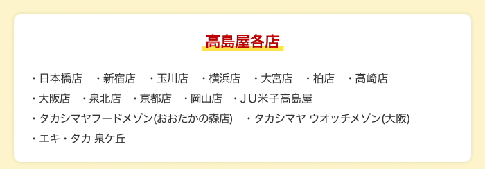 【高島屋各店】日本橋店 新宿店 玉川店 横浜店 大宮店 柏店 高崎店 大阪店 泉北店 京都店 岡山店 JU米子高島屋 タカシマヤフードメゾン（おおたかの森店） タカシマヤ ウオッチメゾン（大阪） エキ・タカ 泉ケ丘