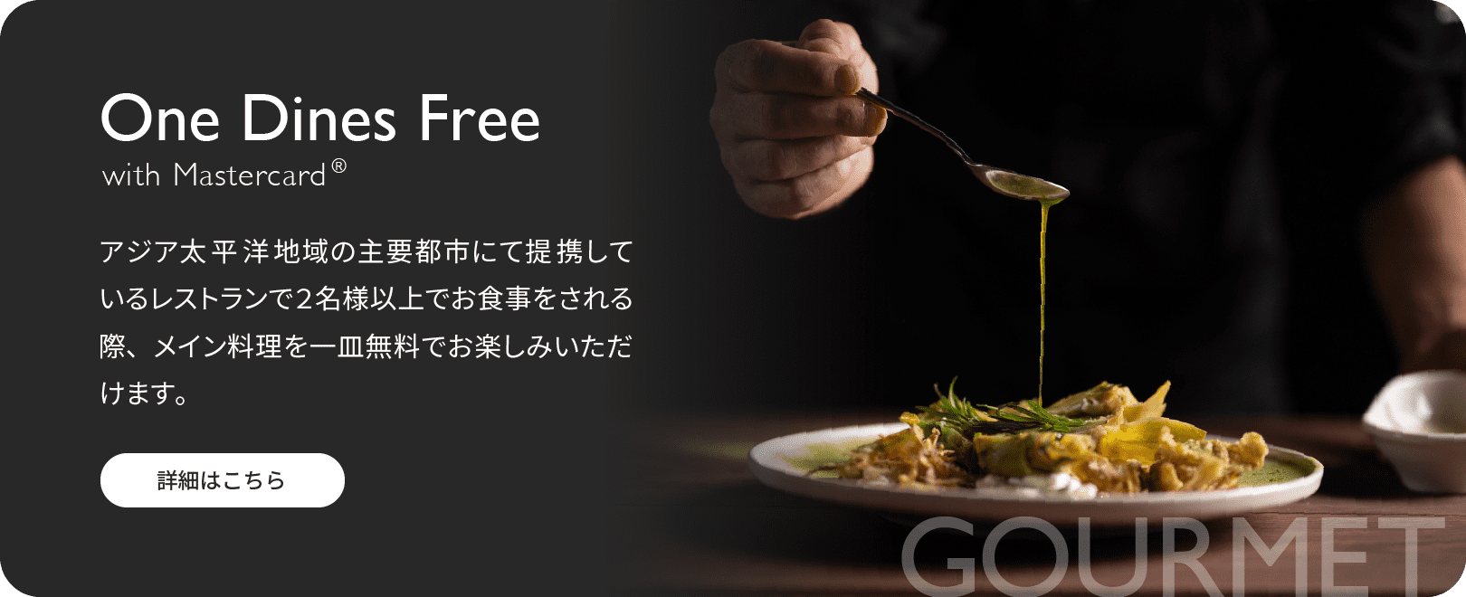 One Dines Free with Mastercard® アジア太平洋地域の主要都市にて提携しているレストランで２名様以上でお食事をされる際、メイン料理を一皿無料でお楽しみいただけます。詳細はこちら