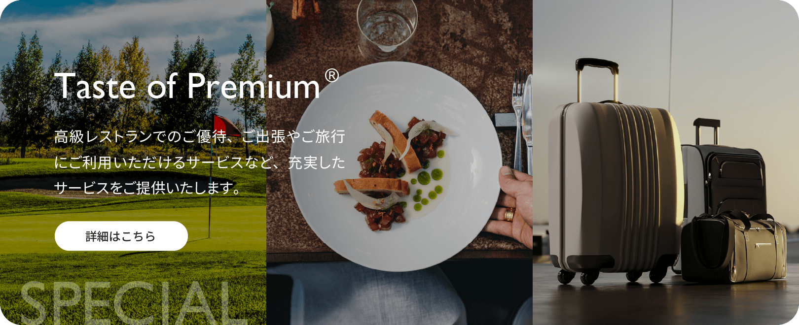 Taste of Premium® 高級レストランでのご優待、ご出張やご旅行にご利用いただけるサービスなど、充実したサービスをご提供いたします。詳細はこちら