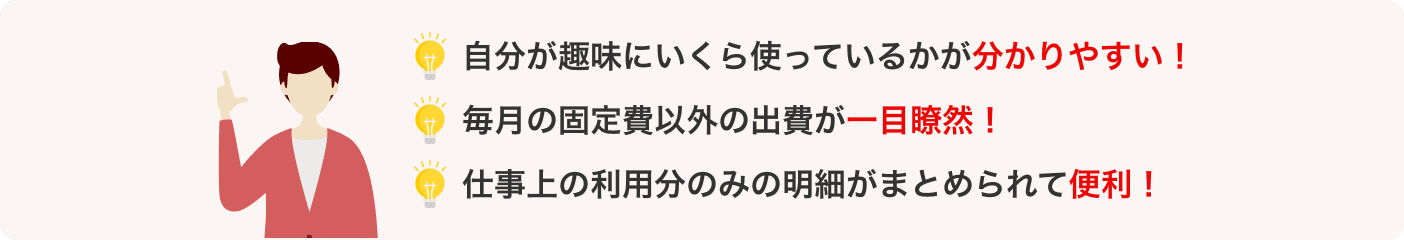 自分が趣味にいくら使っているかが分かりやすい！ 毎月の固定費以外の出費が一目瞭然！ 仕事上の利用分のみの明細がまとめられて便利！