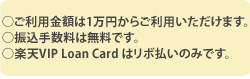 ご利用金額は1万円からご利用いただけます。振込手数料は無料です。楽天VIP Loan Cardはリボ払いのみです。