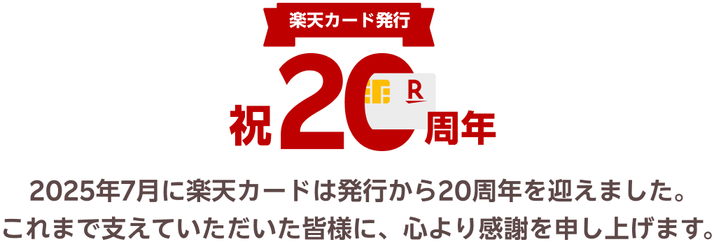 楽天カード発行祝20周年　2025年7月に楽天カードは発行から20周年を迎えました。これまで支えていただいた皆様に、心より感謝を申し上げます。
