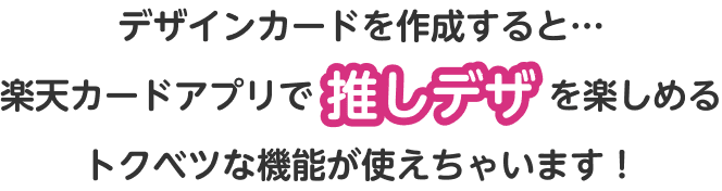 デザインカードを作成すると…楽天カードアプリで推しデザを楽しめるトクベツな機能が使えちゃいます！