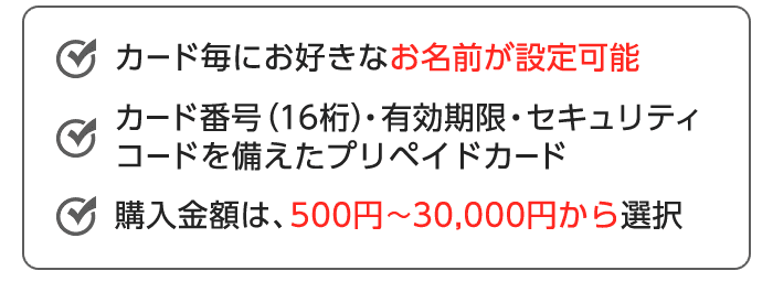 カード毎にお好きなお名前が設定可能 カード番号(16桁)・有効期限・セキュリティコードを備えたプリペイドカード 購入金額は、500円~30,000円から選択