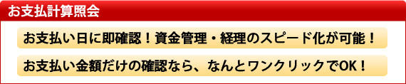 お支払い計算書照会 お支払い日に即確認!資金管理・経理のスピード化が可能! お支払い金額だけの確認なら、なんとワンクリックでOK!